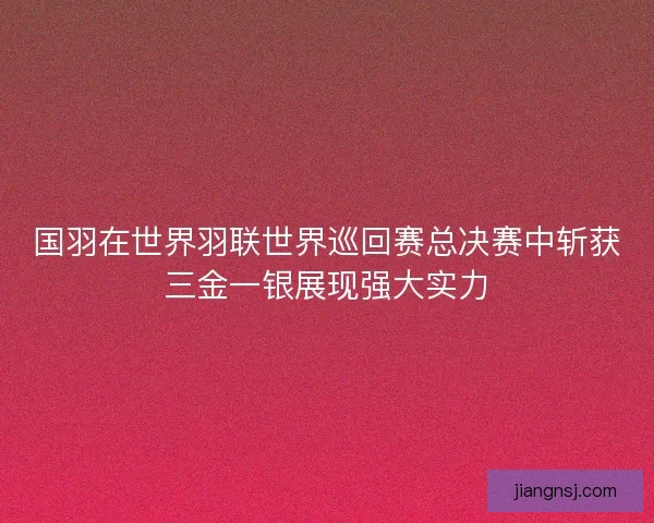 国羽在世界羽联世界巡回赛总决赛中斩获三金一银展现强大实力